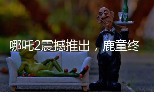 哪吒2震撼推出，鹿童終極大招，1幀渲染達40小時