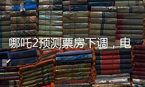 哪吒2預(yù)測(cè)票房下調(diào)，電影市場(chǎng)的微妙變化