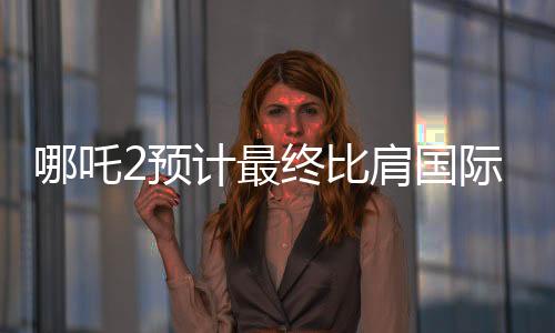 哪吒2預(yù)計最終比肩國際巨制泰坦尼克號