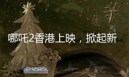 哪吒2香港上映，掀起新一輪動漫熱潮