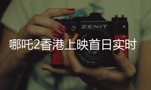 哪吒2香港上映首日實(shí)時(shí)票房破紀(jì)錄，超550萬(wàn)