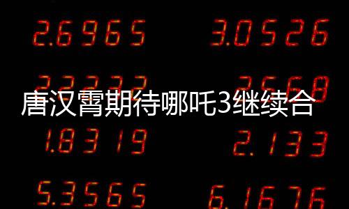唐漢霄期待哪吒3繼續(xù)合作，觀眾翹首以待
