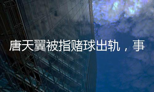 唐天翼被指賭球出軌，事件深度解析