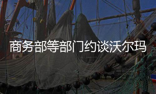 商務(wù)部等部門約談沃爾瑪，聚焦商業(yè)合規(guī)與消費(fèi)者權(quán)益保障