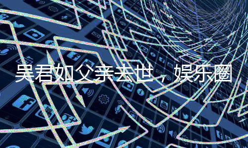 吳君如父親去世，娛樂圈痛失一位巨星之父