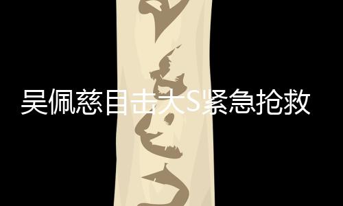 吳佩慈目擊大S緊急搶救全程，生死攸關(guān)的瞬間