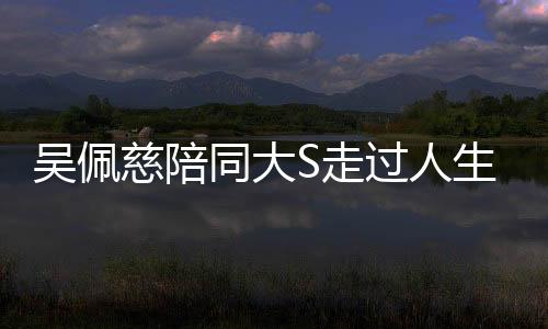 吳佩慈陪同大S走過人生艱難時刻——醫(yī)院的最后陪伴