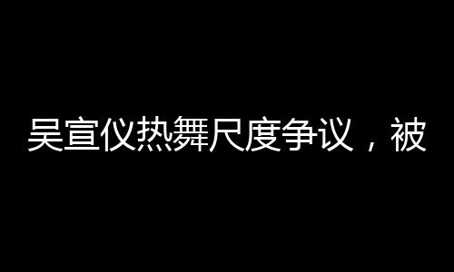 吳宣儀熱舞尺度爭(zhēng)議，被指擦邊引熱議