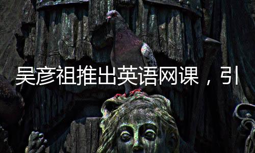 吳彥祖推出英語網(wǎng)課，引領(lǐng)英語學(xué)習(xí)新潮流，售價(jià)398元