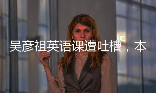 吳彥祖英語課遭吐槽，本人實(shí)際授課時(shí)間僅五分鐘