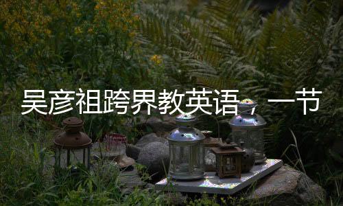 吳彥祖跨界教英語，一節(jié)課不到五元，重塑國民英語學(xué)習(xí)新風(fēng)尚