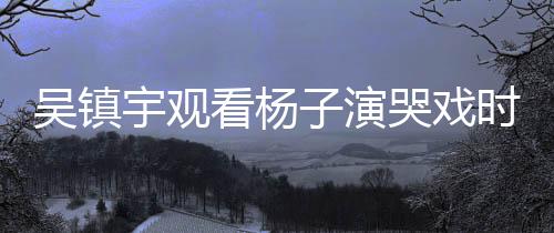 吳鎮(zhèn)宇觀看楊子演哭戲時表情失控，引發(fā)網友熱議