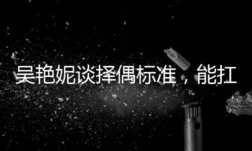 吳艷妮談?chuàng)衽紭藴?，能扛我一拳——獨特視角探尋她的愛情觀