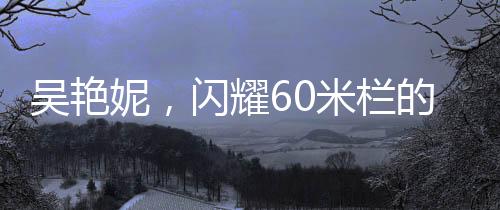 吳艷妮，閃耀60米欄的奇跡，8秒10背后的奮斗故事