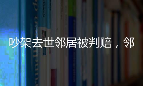 吵架去世鄰居被判賠，鄰里紛爭(zhēng)引發(fā)法律思考