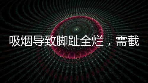 吸煙導(dǎo)致腳趾全爛，需截肢——健康警示錄