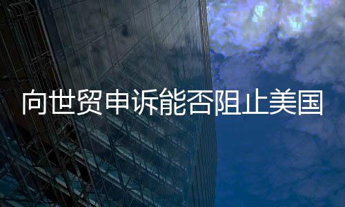向世貿(mào)申訴能否阻止美國加征關(guān)稅，探討與解析