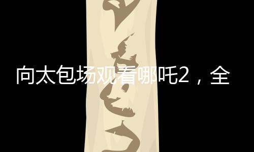 向太包場觀看哪吒2，全場熱情高漲，齊聲高呼給我破