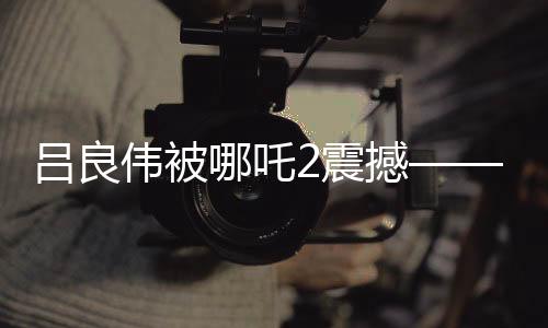 呂良偉被哪吒2震撼——深度影評(píng)