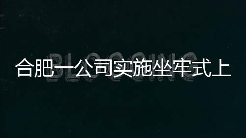 合肥一公司實(shí)施坐牢式上班引發(fā)關(guān)注，現(xiàn)已被立案調(diào)查