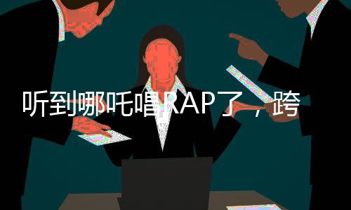 聽(tīng)到哪吒唱RAP了，跨界融合的新音潮