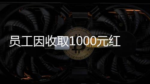 員工因收取1000元紅包被辭退引發(fā)關(guān)注