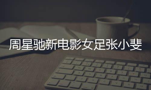 周星馳新電影女足張小斐造型曝光，萬(wàn)眾矚目下的璀璨明珠