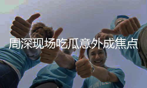 周深現(xiàn)場(chǎng)吃瓜意外成焦點(diǎn)，鏡頭切到自己引發(fā)關(guān)注熱議