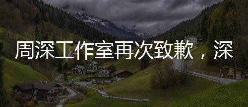 周深工作室再次致歉，深化改進(jìn)，致力于創(chuàng)造更優(yōu)質(zhì)的服務(wù)體驗(yàn)
