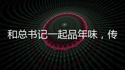 和總書記一起品年味，傳統(tǒng)與現(xiàn)代的融合，感受新春佳節(jié)的獨特韻味