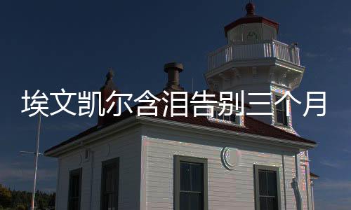 埃文凱爾含淚告別三個(gè)月中國生活的瞬間與回憶