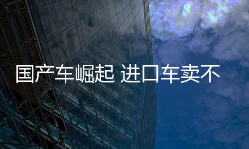 國(guó)產(chǎn)車崛起 進(jìn)口車賣不動(dòng)了！中國(guó)10月進(jìn)口車4.4萬(wàn)臺(tái) 大跌45%