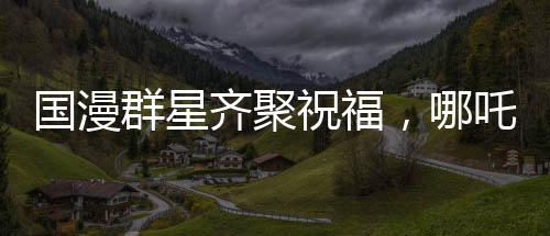 國(guó)漫群星齊聚祝福，哪吒2破百億里程碑