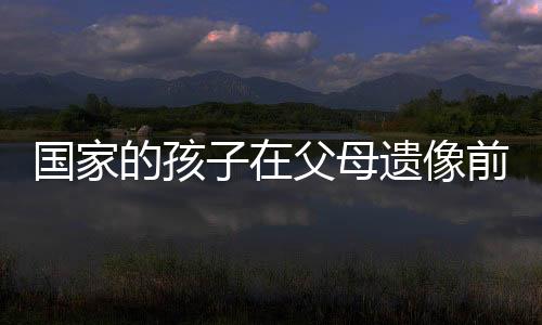 國家的孩子在父母遺像前下跪大哭——人間真情與社會關(guān)懷的縮影