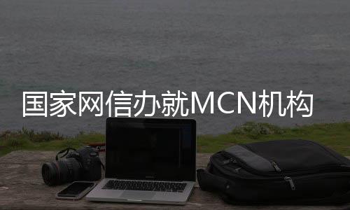 國(guó)家網(wǎng)信辦就MCN機(jī)構(gòu)相關(guān)業(yè)務(wù)活動(dòng)管理規(guī)定征求意見 給MCN機(jī)構(gòu)戴上監(jiān)管“緊箍咒”