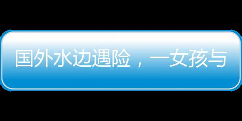 國(guó)外水邊遇險(xiǎn)，一女孩與水豚的數(shù)次驚險(xiǎn)對(duì)決