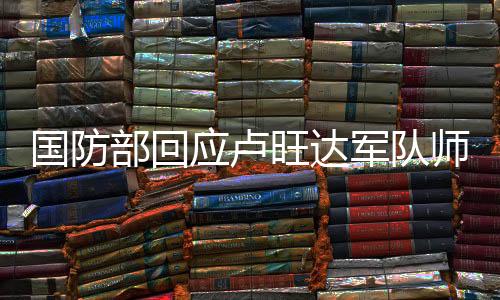 國(guó)防部回應(yīng)盧旺達(dá)軍隊(duì)師承解放軍傳聞，揭示中盧軍事合作真實(shí)情況