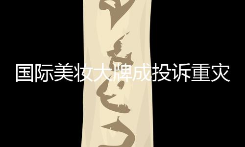 國際美妝大牌成投訴重災(zāi)區(qū)，品質(zhì)與信任的挑戰(zhàn)