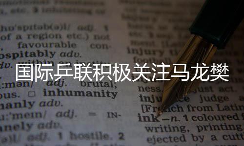 國際乒聯(lián)積極關(guān)注馬龍樊振東陳夢備戰(zhàn)情況，探討中國乒乓球的輝煌與未來