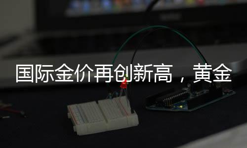 國際金價再創(chuàng)新高，黃金投資熱度持續(xù)升溫