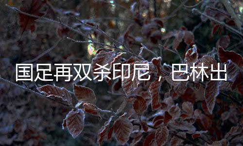 國足再雙殺印尼，巴林出線機(jī)會(huì)大增