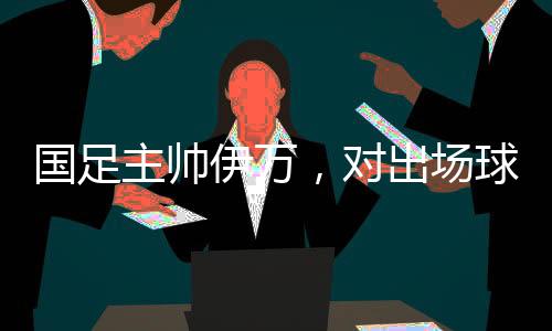 國(guó)足主帥伊萬(wàn)，對(duì)出場(chǎng)球員絕對(duì)信任