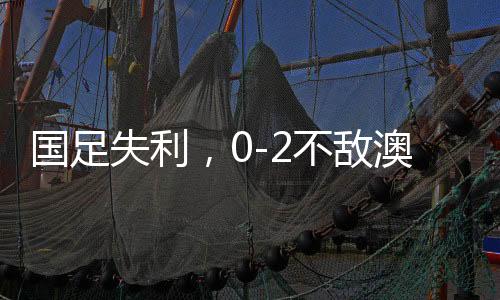 國足失利，0-2不敵澳大利亞，無緣直通世界杯