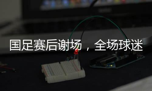 國足賽后謝場，全場球迷高喊繼續(xù)戰(zhàn)斗