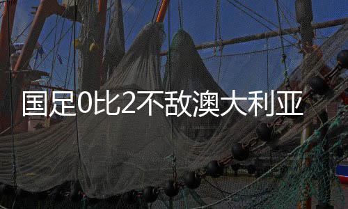 國(guó)足0比2不敵澳大利亞，一場(chǎng)值得反思的比賽