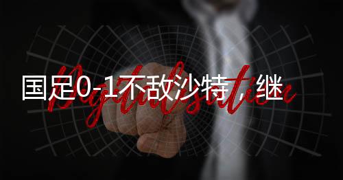 國(guó)足0-1不敵沙特，繼續(xù)小組墊底——探尋失利背后的深層原因與未來(lái)展望