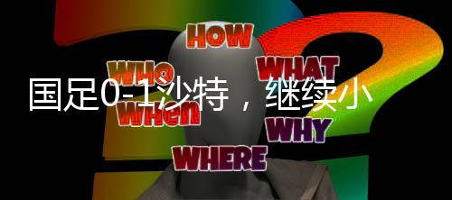 國足0-1沙特，繼續(xù)小組墊底，未來之路如何突圍？