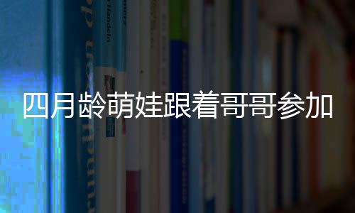 四月齡萌娃跟著哥哥參加活動(dòng)的獨(dú)特魅力，暖心互動(dòng)引圍觀熱潮