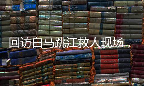 回訪白馬跳江救人現(xiàn)場，英雄精神的永恒回響