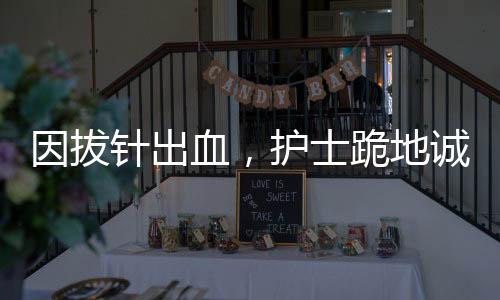 因拔針出血，護士跪地誠懇道歉——一起探究醫(yī)療差錯背后的故事